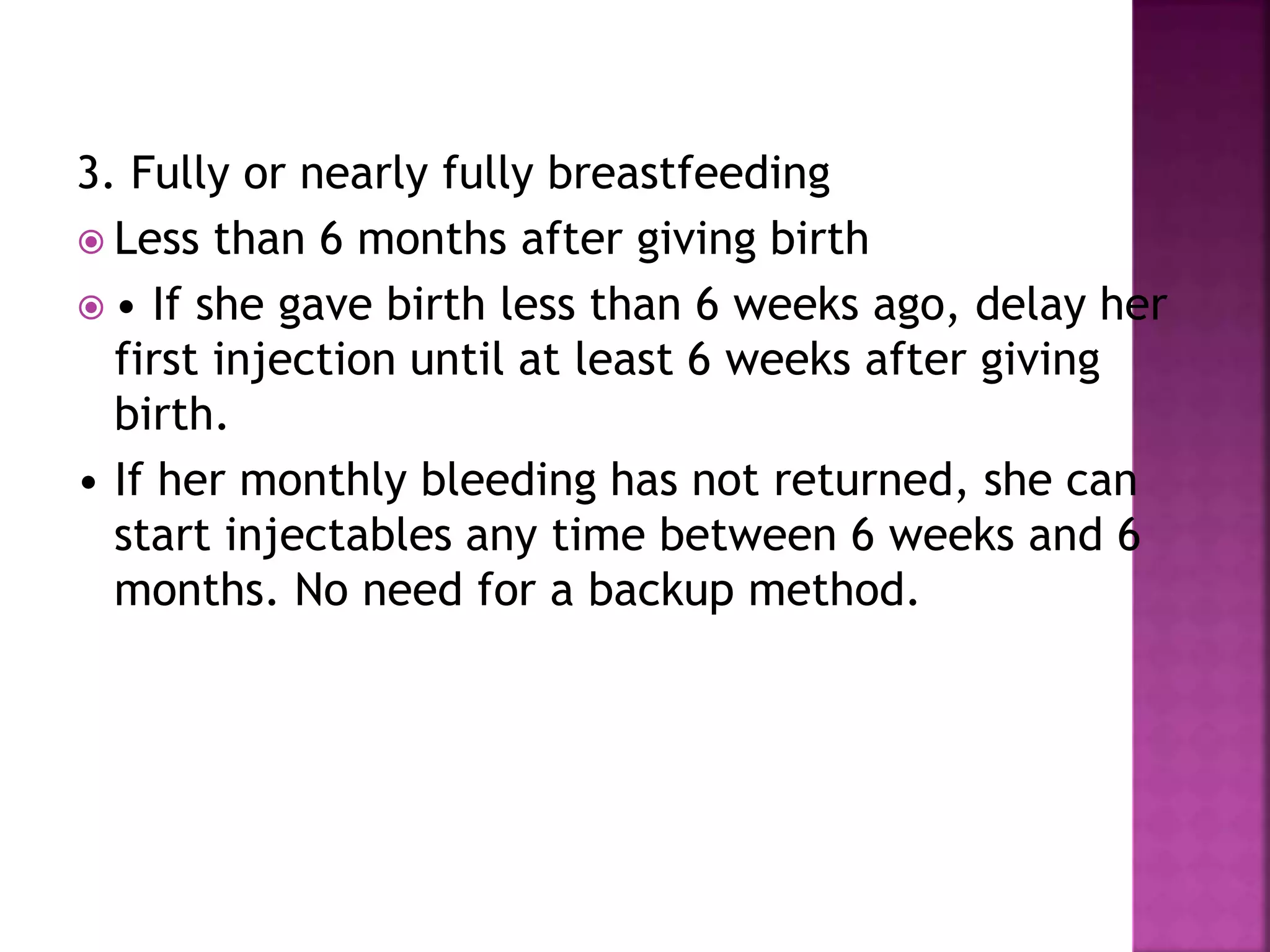 3. Fully or nearly fully breastfeeding
 Less than 6 months after giving birth
 • If she gave birth less than 6 weeks ago, delay her
first injection until at least 6 weeks after giving
birth.
• If her monthly bleeding has not returned, she can
start injectables any time between 6 weeks and 6
months. No need for a backup method.
 