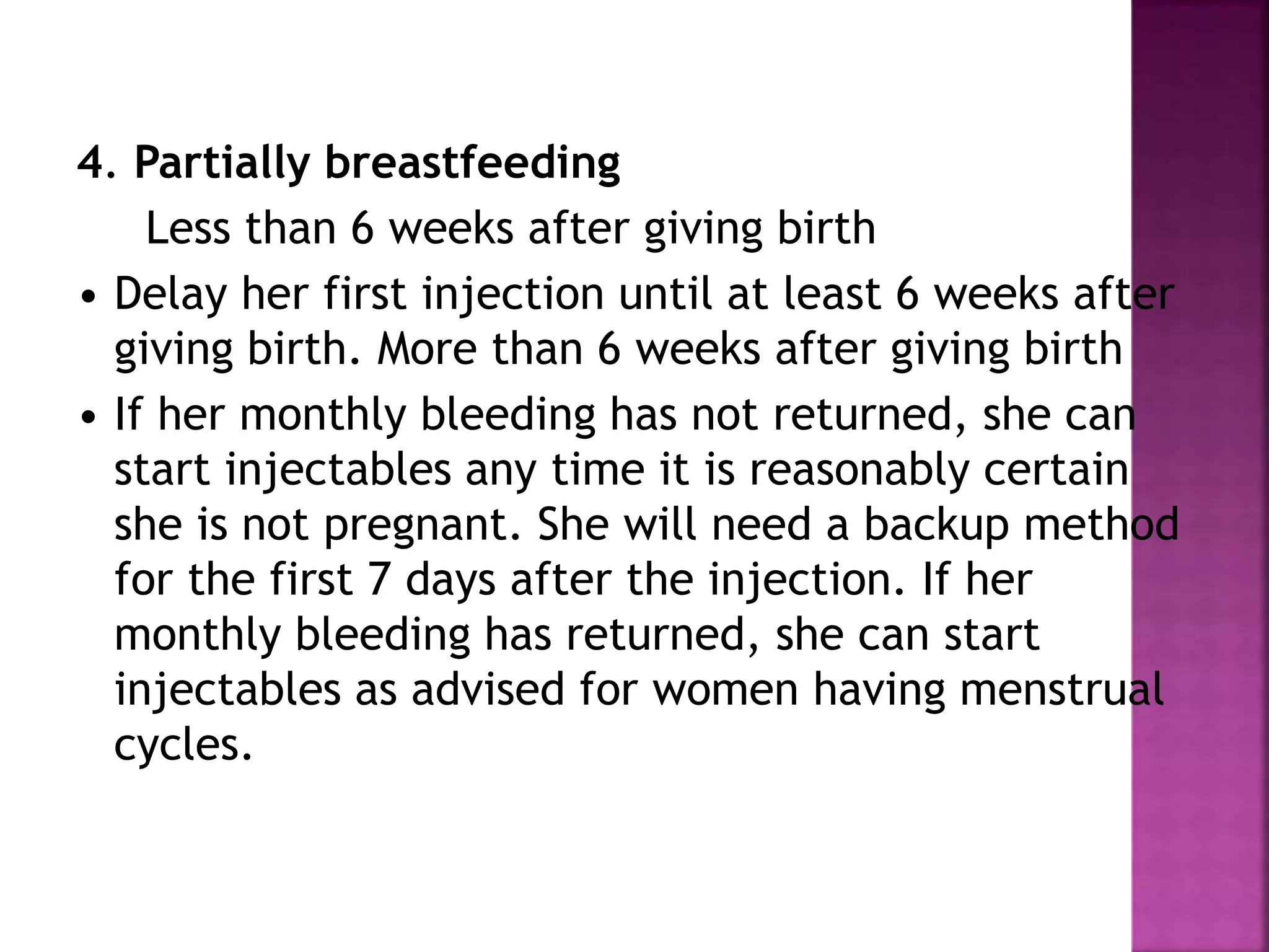 4. Partially breastfeeding
Less than 6 weeks after giving birth
• Delay her first injection until at least 6 weeks after
giving birth. More than 6 weeks after giving birth
• If her monthly bleeding has not returned, she can
start injectables any time it is reasonably certain
she is not pregnant. She will need a backup method
for the first 7 days after the injection. If her
monthly bleeding has returned, she can start
injectables as advised for women having menstrual
cycles.
 