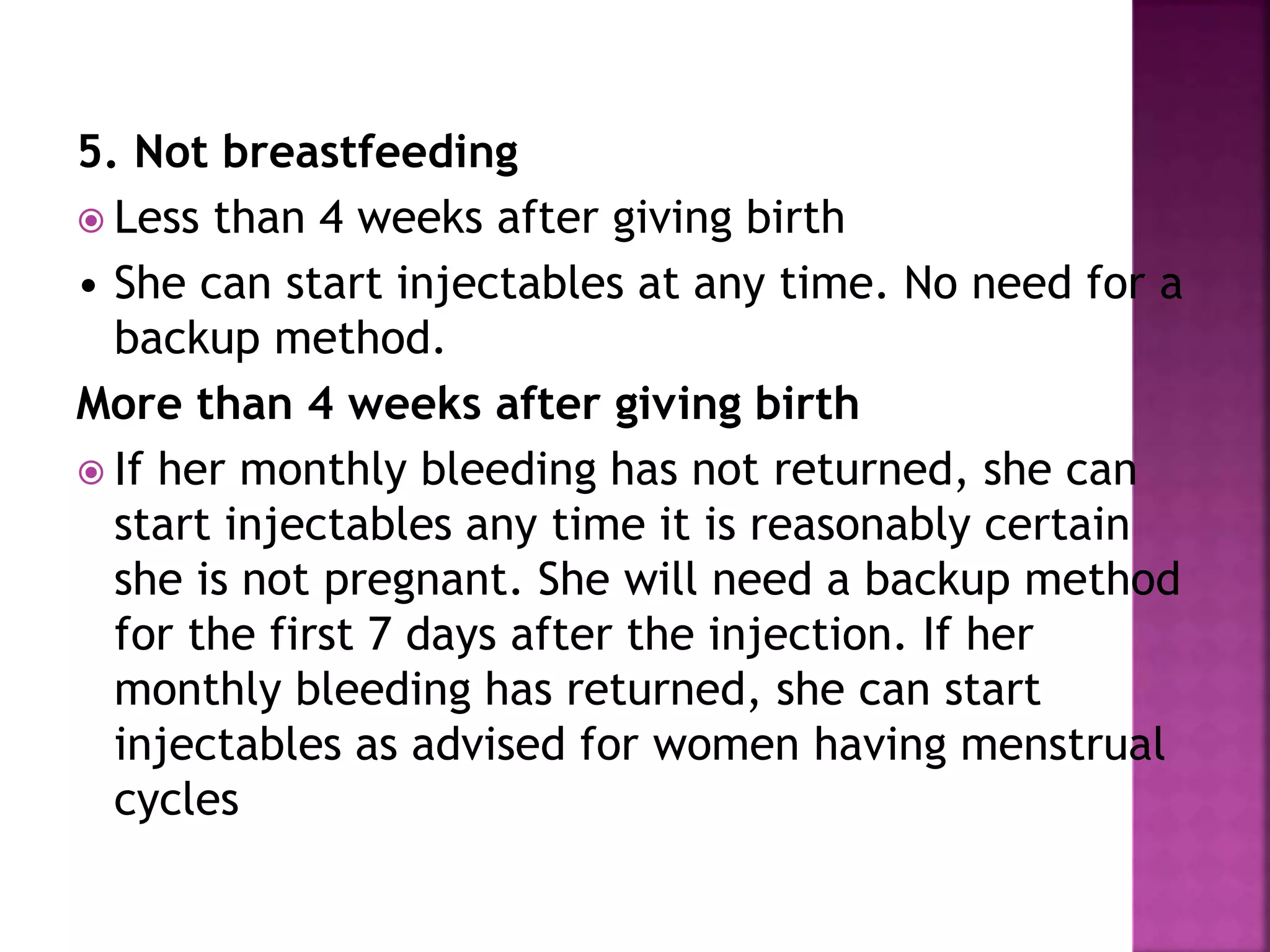 5. Not breastfeeding
 Less than 4 weeks after giving birth
• She can start injectables at any time. No need for a
backup method.
More than 4 weeks after giving birth
 If her monthly bleeding has not returned, she can
start injectables any time it is reasonably certain
she is not pregnant. She will need a backup method
for the first 7 days after the injection. If her
monthly bleeding has returned, she can start
injectables as advised for women having menstrual
cycles
 