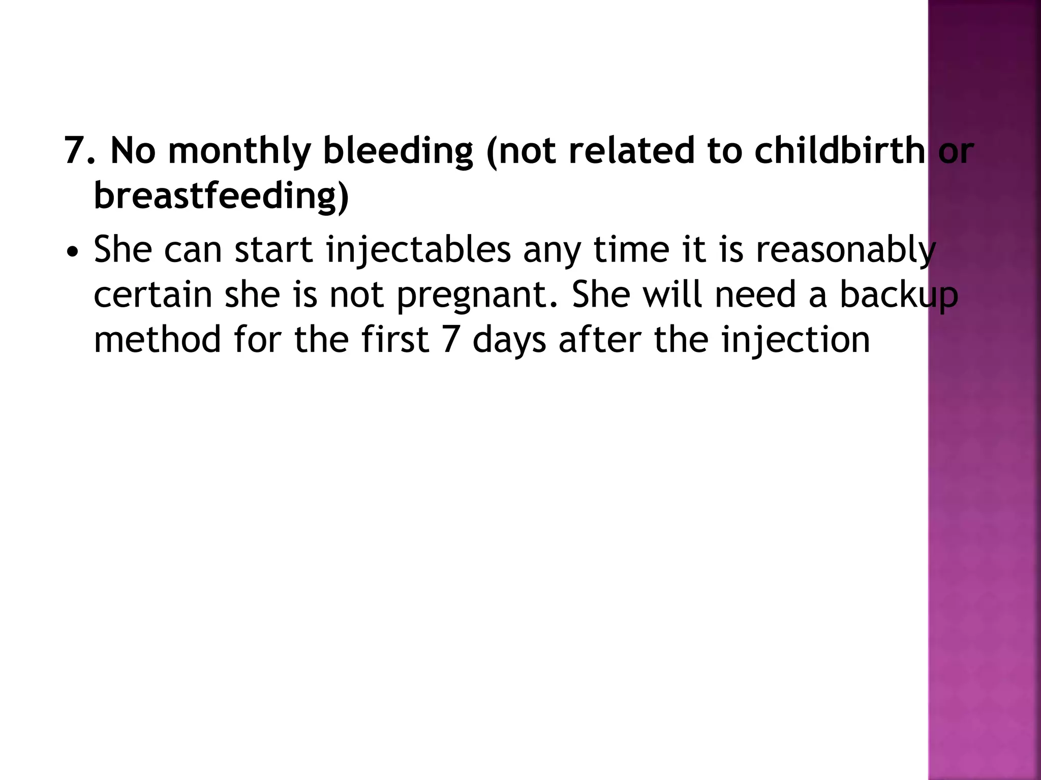 7. No monthly bleeding (not related to childbirth or
breastfeeding)
• She can start injectables any time it is reasonably
certain she is not pregnant. She will need a backup
method for the first 7 days after the injection
 