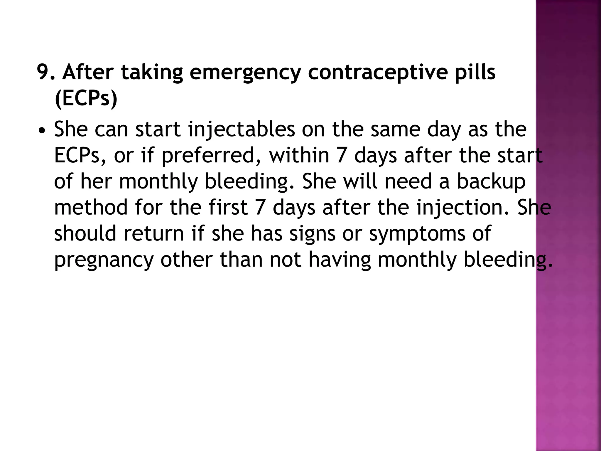 9. After taking emergency contraceptive pills
(ECPs)
• She can start injectables on the same day as the
ECPs, or if preferred, within 7 days after the start
of her monthly bleeding. She will need a backup
method for the first 7 days after the injection. She
should return if she has signs or symptoms of
pregnancy other than not having monthly bleeding.
 