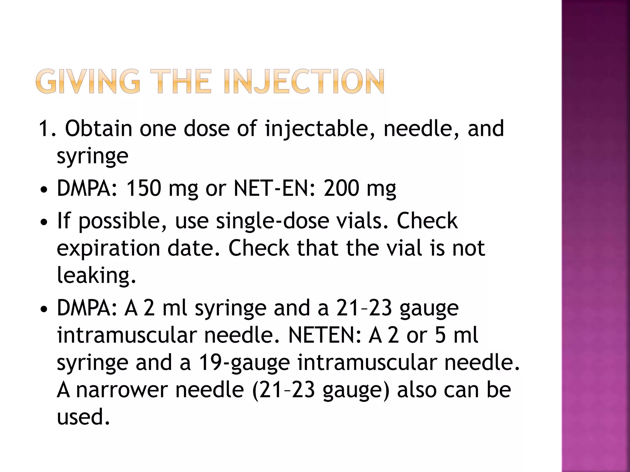 1. Obtain one dose of injectable, needle, and
syringe
• DMPA: 150 mg or NET-EN: 200 mg
• If possible, use single-dose vials. Check
expiration date. Check that the vial is not
leaking.
• DMPA: A 2 ml syringe and a 21–23 gauge
intramuscular needle. NETEN: A 2 or 5 ml
syringe and a 19-gauge intramuscular needle.
A narrower needle (21–23 gauge) also can be
used.
 
