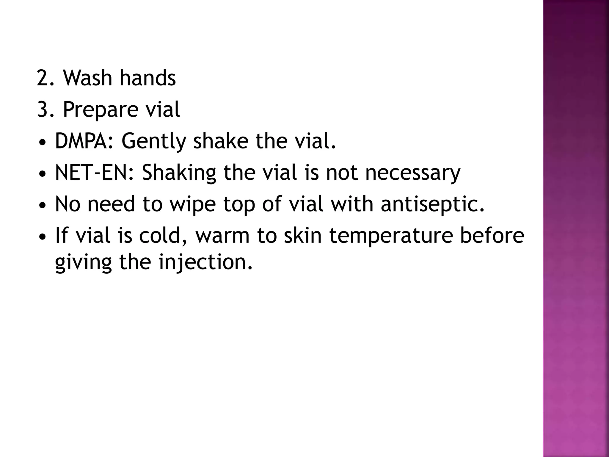 2. Wash hands
3. Prepare vial
• DMPA: Gently shake the vial.
• NET-EN: Shaking the vial is not necessary
• No need to wipe top of vial with antiseptic.
• If vial is cold, warm to skin temperature before
giving the injection.
 
