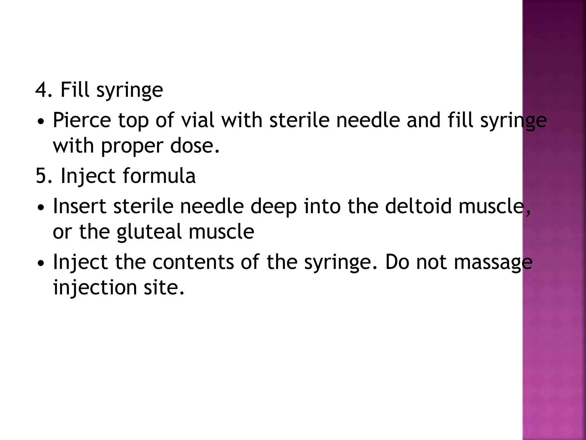 4. Fill syringe
• Pierce top of vial with sterile needle and fill syringe
with proper dose.
5. Inject formula
• Insert sterile needle deep into the deltoid muscle,
or the gluteal muscle
• Inject the contents of the syringe. Do not massage
injection site.
 