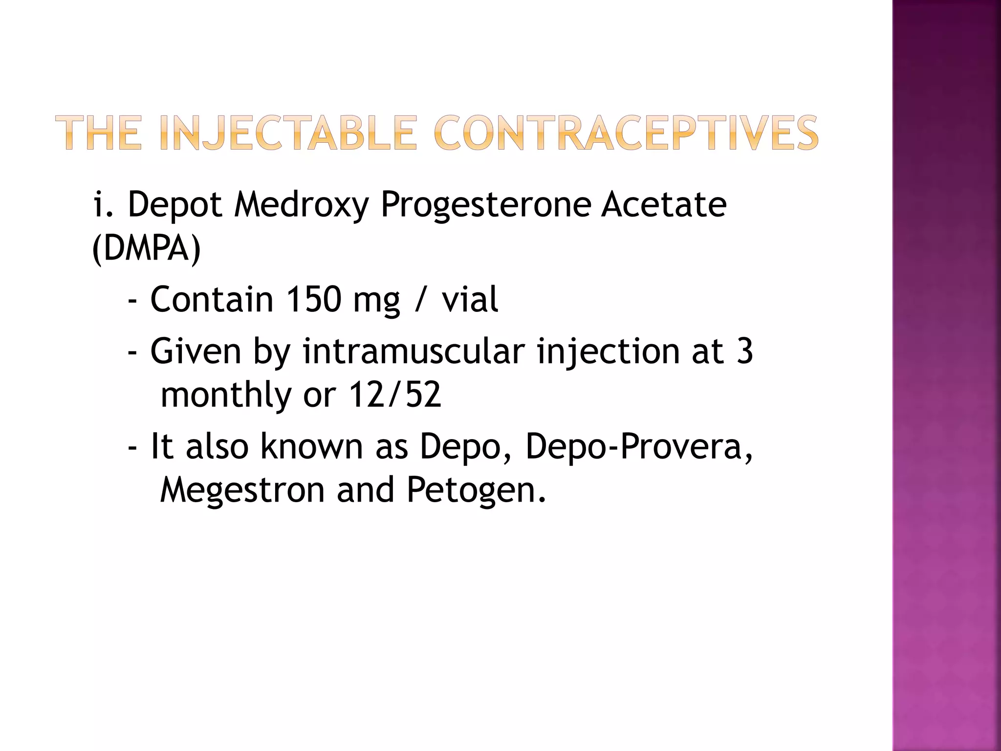 i. Depot Medroxy Progesterone Acetate
(DMPA)
- Contain 150 mg / vial
- Given by intramuscular injection at 3
monthly or 12/52
- It also known as Depo, Depo-Provera,
Megestron and Petogen.
 
