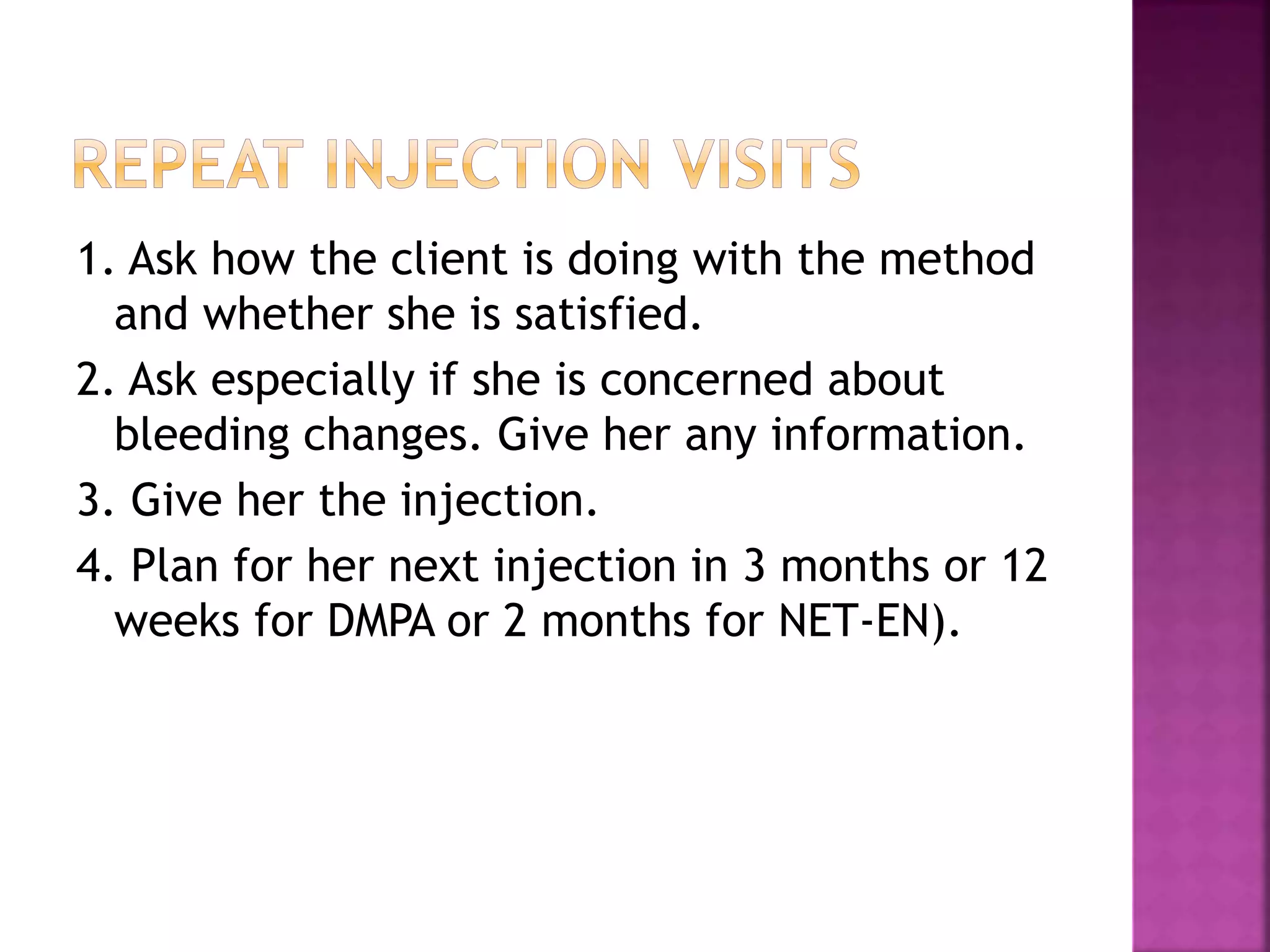 1. Ask how the client is doing with the method
and whether she is satisfied.
2. Ask especially if she is concerned about
bleeding changes. Give her any information.
3. Give her the injection.
4. Plan for her next injection in 3 months or 12
weeks for DMPA or 2 months for NET-EN).
 