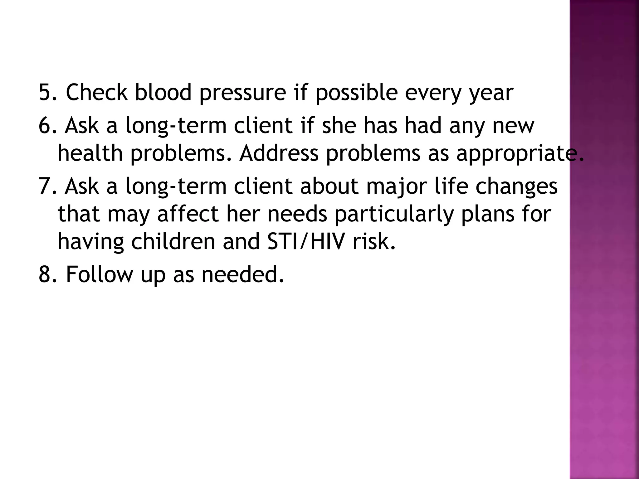 5. Check blood pressure if possible every year
6. Ask a long-term client if she has had any new
health problems. Address problems as appropriate.
7. Ask a long-term client about major life changes
that may affect her needs particularly plans for
having children and STI/HIV risk.
8. Follow up as needed.
 