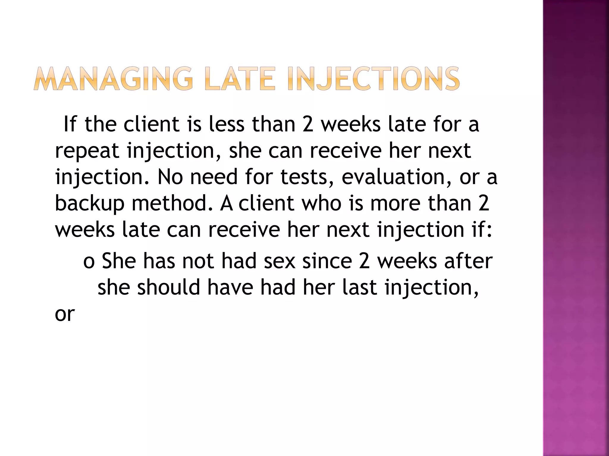 If the client is less than 2 weeks late for a
repeat injection, she can receive her next
injection. No need for tests, evaluation, or a
backup method. A client who is more than 2
weeks late can receive her next injection if:
o She has not had sex since 2 weeks after
she should have had her last injection,
or
 