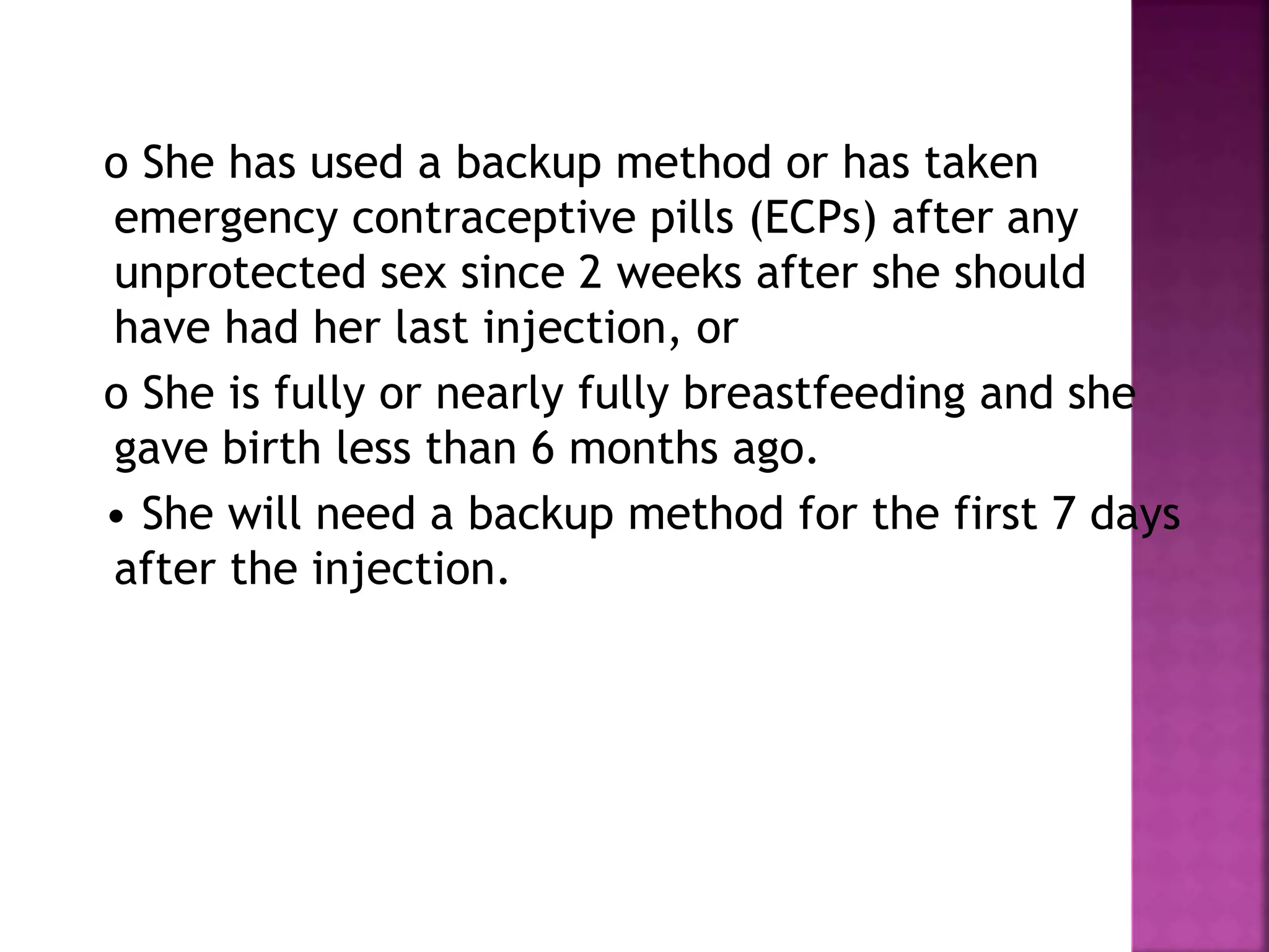 o She has used a backup method or has taken
emergency contraceptive pills (ECPs) after any
unprotected sex since 2 weeks after she should
have had her last injection, or
o She is fully or nearly fully breastfeeding and she
gave birth less than 6 months ago.
• She will need a backup method for the first 7 days
after the injection.
 