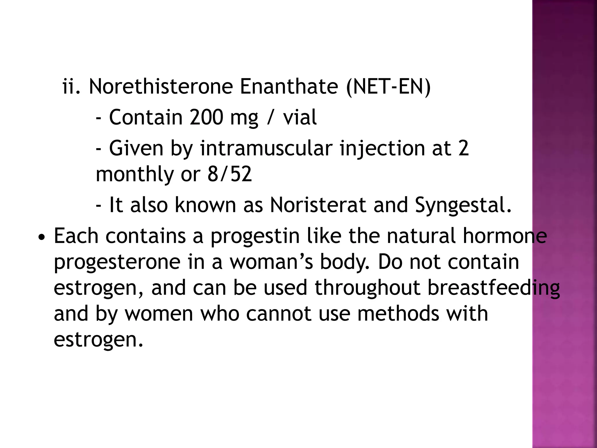 ii. Norethisterone Enanthate (NET-EN)
- Contain 200 mg / vial
- Given by intramuscular injection at 2
monthly or 8/52
- It also known as Noristerat and Syngestal.
• Each contains a progestin like the natural hormone
progesterone in a woman’s body. Do not contain
estrogen, and can be used throughout breastfeeding
and by women who cannot use methods with
estrogen.
 