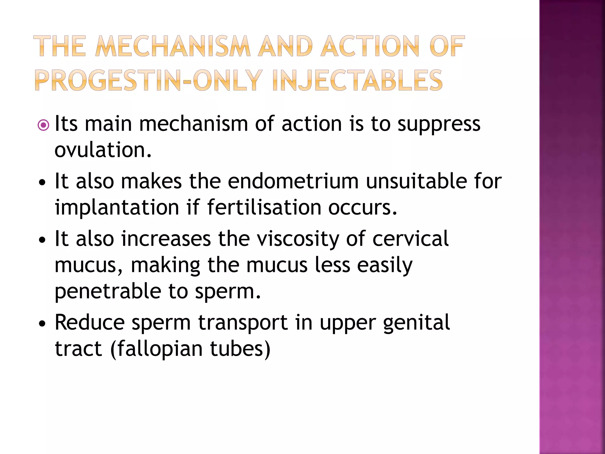  Its main mechanism of action is to suppress
ovulation.
• It also makes the endometrium unsuitable for
implantation if fertilisation occurs.
• It also increases the viscosity of cervical
mucus, making the mucus less easily
penetrable to sperm.
• Reduce sperm transport in upper genital
tract (fallopian tubes)
 