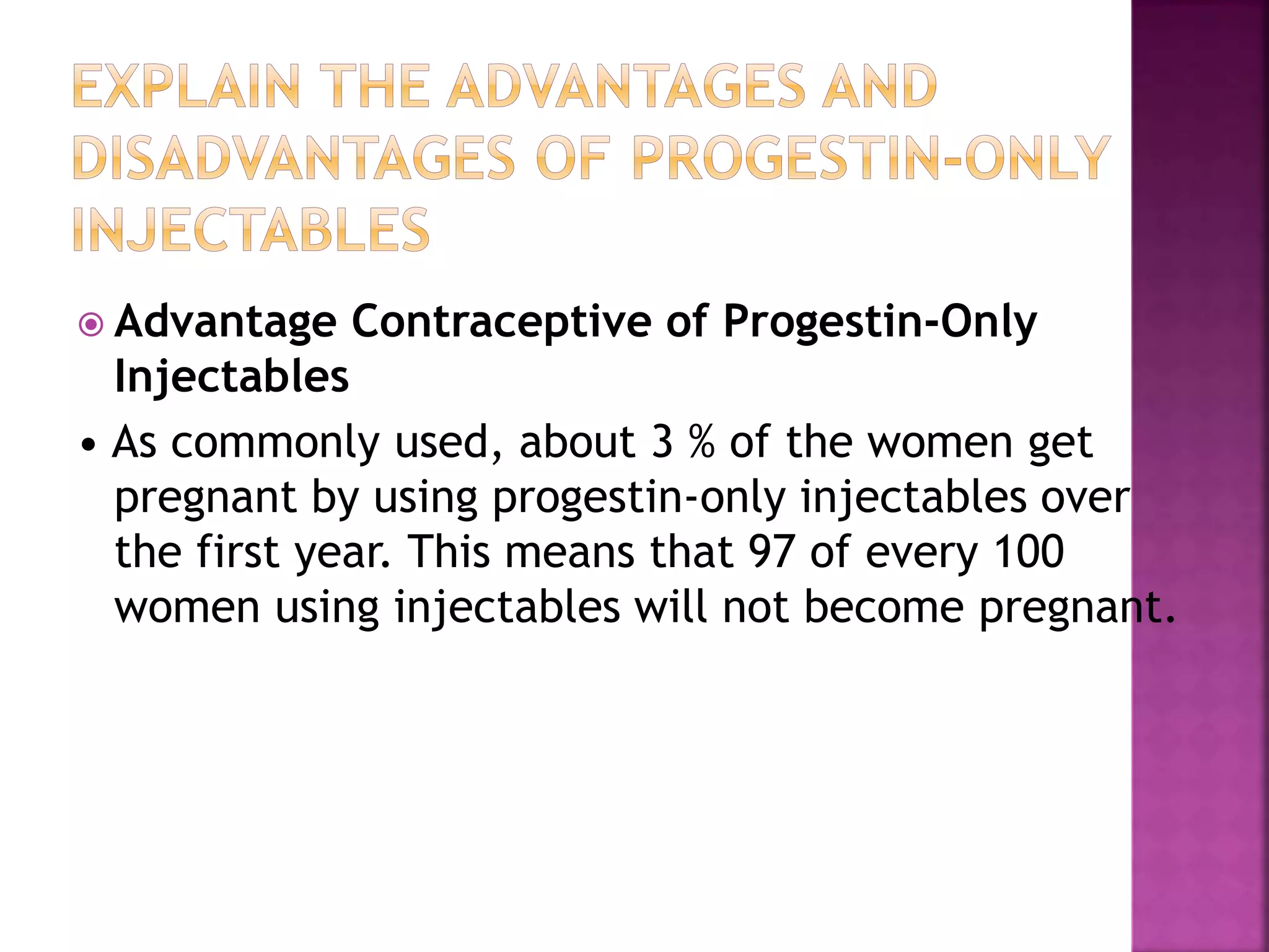  Advantage Contraceptive of Progestin-Only
Injectables
• As commonly used, about 3 % of the women get
pregnant by using progestin-only injectables over
the first year. This means that 97 of every 100
women using injectables will not become pregnant.
 