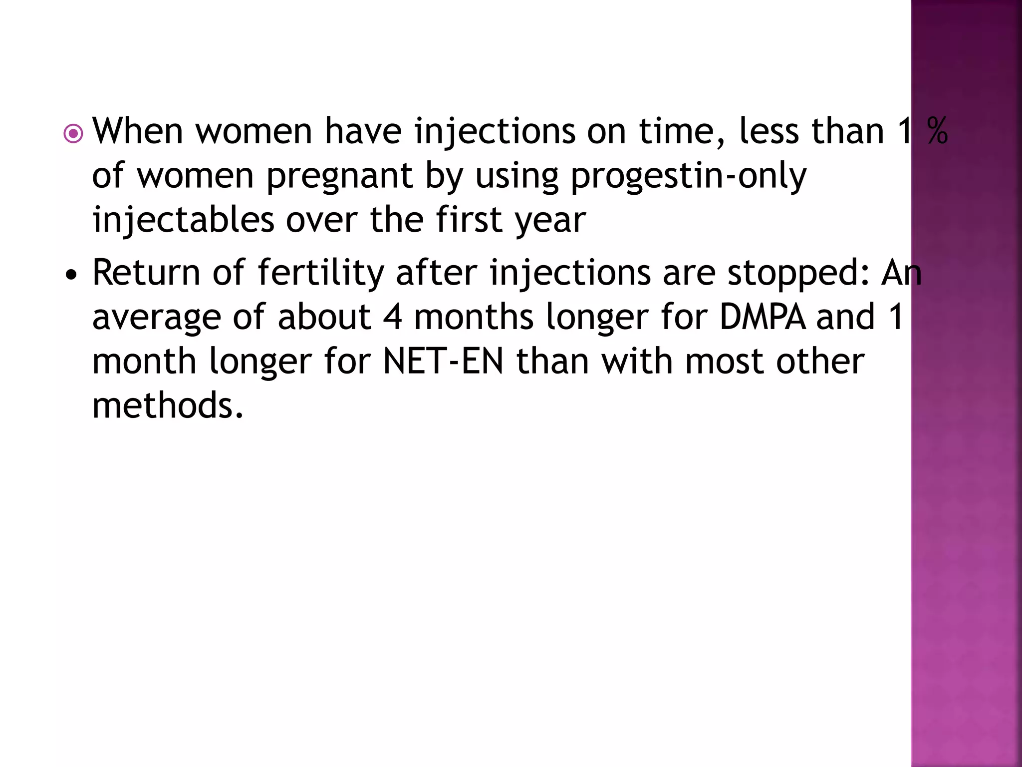 When women have injections on time, less than 1 %
of women pregnant by using progestin-only
injectables over the first year
• Return of fertility after injections are stopped: An
average of about 4 months longer for DMPA and 1
month longer for NET-EN than with most other
methods.
 