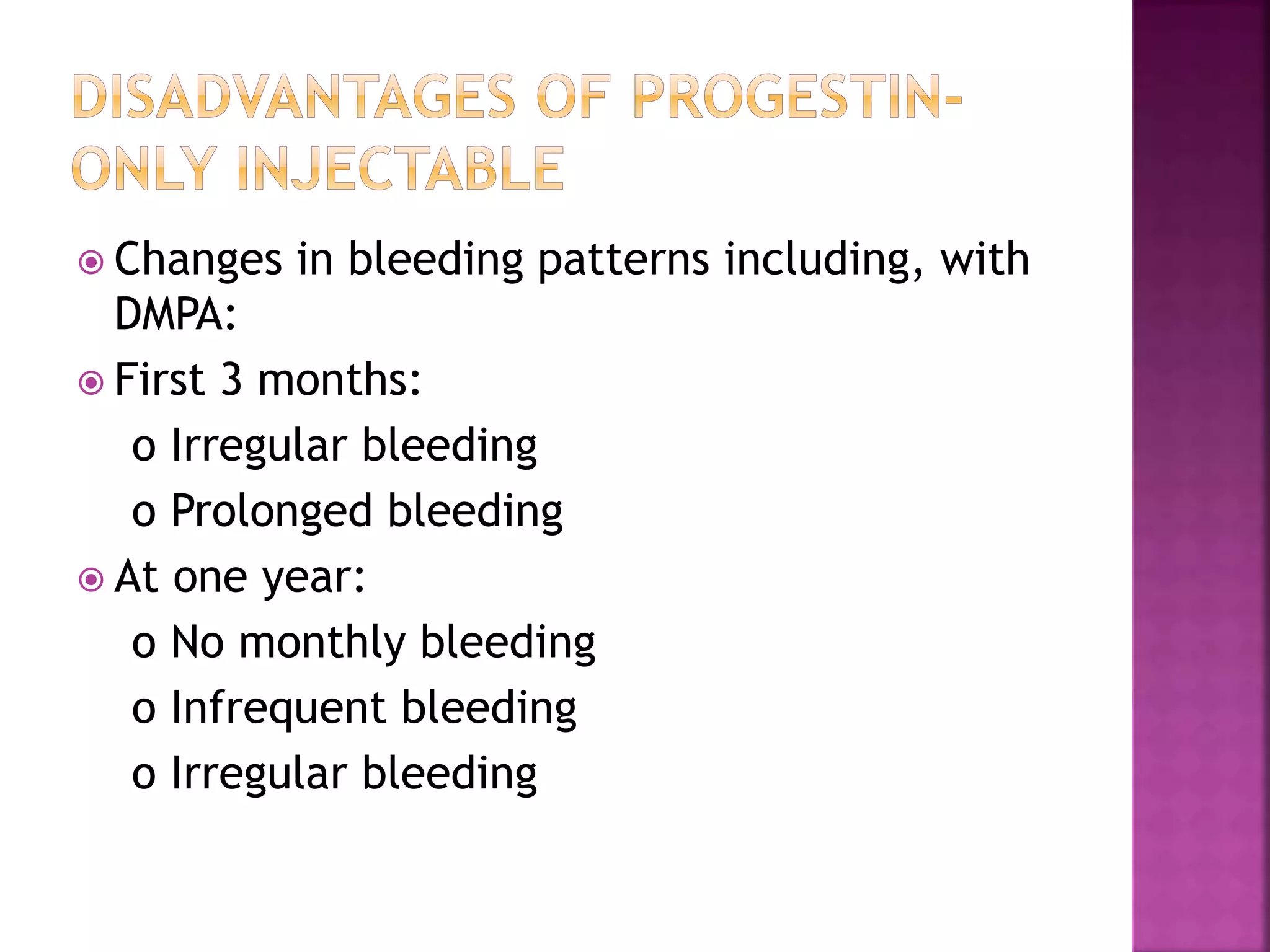  Changes in bleeding patterns including, with
DMPA:
 First 3 months:
o Irregular bleeding
o Prolonged bleeding
 At one year:
o No monthly bleeding
o Infrequent bleeding
o Irregular bleeding
 