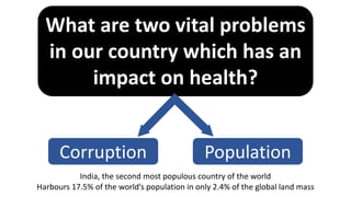 What are two vital problems
in our country which has an
impact on health?
Corruption Population
India, the second most populous country of the world
Harbours 17.5% of the world’s population in only 2.4% of the global land mass
 
