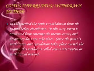    In this method the penis is withdrawn from the
    vagina before ejaculation. In this way semen is
    prevented from entering the uterine cavity and
    pregnancy does not take place . Since the penis is
    withdrawn and ejaculation takes place outside the
    vagina, this method is called coitus interruptus or
    withdrawal method.
 