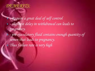 - Require a great deal of self control
 - slightest delay in withdrawal can leads to
  pregnancy.
 - pre-ejaculatory fluid contains enough quantity of
  semen that leads to pregnancy.
 Thus failure rate is very high
 