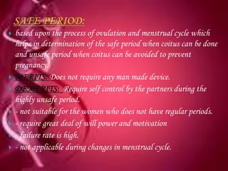    based upon the process of ovulation and menstrual cycle which
    helps in determination of the safe period when coitus can be done
    and unsafe period when coitus can be avoided to prevent
    pregnancy.
   MERITS: Does not require any man made device.
   DEMERITS: Require self control by the partners during the
    highly unsafe period.
   - not suitable for the women who does not have regular periods.
   - require great deal of will power and motivation
   - failure rate is high.
   - not applicable during changes in menstrual cycle.
 