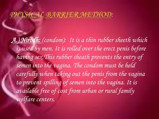 A.) Nirodh: (condom): It is a thin rubber sheeth which
 is used by men. It is rolled over the erect penis before
 having sex.This rubber sheath prevents the entry of
 semen into the vagina. The condom must be held
 carefully when taking out the penis from the vagina
 to prevent spilling of semen into the vagina. It is
 available free of cost from urban or rural family
 welfare centers.
 