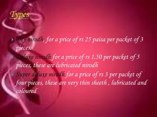  Dry nirodh, for a price of rs 25 paisa per packet of 3
  pieces.
 Deluxe nirodh for a price of rs 1.50 per packet of 5
  pieces, these are lubricated nirodh
 Super deluxe nirodh for a price of rs 3 per packet of
  four pieces, these are very thin sheeth , lubricated and
  coloured
 