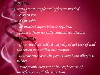MERITS:
 - It is most simple and effective method
 - easy to use
 - Disposable
 - no medical supervision is required.
 - protects from sexually transmitted disease.
DEMERITS:
 - if not used correctly it may slip or get tear of and
  the semen gets spilled into vagina.
 - in some rare cases the person may have allergic to
  rubber.
 - some people may not enjoy sex because of
  interference with the sensation.
 