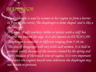    The diaphragm is used by women in her vagina to form a barrier
    in front of the cervix. The diaphragm is dome shaped and is like a
    shallow cap.
   It is made of soft synthetic rubber or plastic with a stiff but
    flexible rim around the edge. It is also known as DUTCH CAP.
    Diaphragm is available in different ranging from 5-10 cm.
    The size of diapgragm will vary with each women. It is held in
    position partly because of the tension created by the spring and
    partly because of the muscle tone of vagina. It is very important
    to observe the vaginal muscle tone otherwise the diaphragm may
    not remain in position.
 