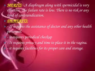  MERITS: -A diaphragm along with spermicidal is very
  effective. The failure rate is low. There is no risk or any
  kind of contraindication.
 DEMERITS:
 - It requires the assistance of doctor and any other health
  personnel.
 - it requires periodical checkup
 - It requires privacy and time to place it in the vagina.
 - it requires facilities for its proper care and storage.
 