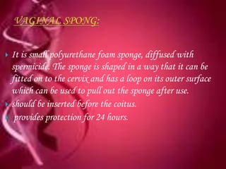  It is small polyurethane foam sponge, diffused with
  spermicide. The sponge is shaped in a way that it can be
  fitted on to the cervix and has a loop on its outer surface
  which can be used to pull out the sponge after use.
 should be inserted before the coitus.
 provides protection for 24 hours.
 