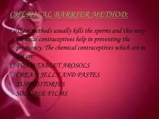  These methods usually kills the sperms and this way
  chemical contraceptives help in preventing the
  pregnancy. The chemical contraceptives which are in
  use are:
 FOAM TABLET AROSOLS
 CREAM JELLY AND PASTES
 SUPPOSITORIES
 SOLUBLE FILMS
 