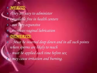  MERITS:
 -They are easy to administer
 - available free in health centers
 - not very expansive
 - increases vaginal lubrication
 DEMERITS:
 - Must be inserted deep down and in all such points
  where sperms are likely to reach
 - must be applied each time before sex
 - may cause irritation and burning.
 