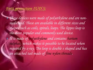 These devices were made of polyethylene and are non-
  medicated. These are available in different sizes and
  shapes such as coils, spirals, loops. The lippes loop is
  the most popular and commonly used device.
 It is made of polyethylene and contains barium
  sulphate which makes it possible to be located when
  required by x-ray. The loop is double s shaped and has
  an attached tail made of fine nylon threads.
 