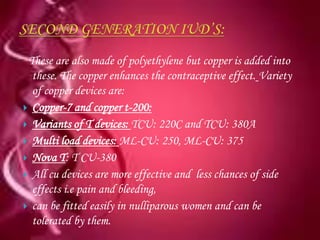 These are also made of polyethylene but copper is added into
  these. The copper enhances the contraceptive effect. Variety
  of copper devices are:
 Copper-7 and copper t-200:
 Variants of T devices: TCU: 220C and TCU: 380A
 Multi load devices: ML-CU: 250, ML-CU: 375
 Nova T: T CU-380
 All cu devices are more effective and less chances of side
  effects i.e pain and bleeding,
 can be fitted easily in nulliparous women and can be
  tolerated by them.
 