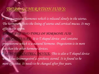  These contains hormones which is released slowly in the uterus.
The hormone affects the lining of uterus and cervical mucus. It may
affects the sperm.
THERE ARE TWO TYPES OF HORMONE IUD :
 PROGESTASERT: It is T shaped device and contains
progesterone which is a natural hormone. Progesteron is in more
use than the other hormone devices.
 LEVONORGESTREL DEVICE: This is also a T shaped device
which has levonorgestrel a synthetic steroid. It is found to be
more effective. It needs to be changed after five years.
 