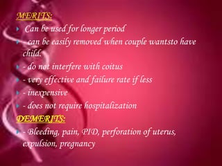 MERITS:
 Can be used for longer period
 - can be easily removed when couple wantsto have
  child.
 - do not interfere with coitus
 - very effective and failure rate if less
 - inexpensive
 - does not require hospitalization
DEMERITS:
 - Bleeding, pain, PID, perforation of uterus,
  expulsion, pregnancy
 