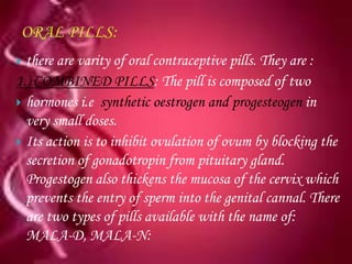  there are varity of oral contraceptive pills. They are :
1.) COMBINED PILLS: The pill is composed of two
 hormones i.e synthetic oestrogen and progesteogen in
  very small doses.
 Its action is to inhibit ovulation of ovum by blocking the
  secretion of gonadotropin from pituitary gland.
  Progestogen also thickens the mucosa of the cervix which
  prevents the entry of sperm into the genital cannal. There
  are two types of pills available with the name of:
  MALA-D, MALA-N:
 