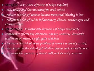    MERITS: It is 100% effective if taken regularly
   - easy to use and does not interfere with coitus.
   - reduces the risk of anemia because menstrual bleeding is less
   - reduces the risk of pelvic inflammatory disease, ovarian cyst and
    uterine cancer.
   DEMERITS: failuAre rate increase s if taken irregularly
   - minor side effects like dizziness, nausea, vomiting, headache,
    tenderness of breast, weight gain which de
   - increases the risk of heart problems if women is already at risk.
   - may increases the risk of gall bladder disease and cervical cancer.
   - decreases the quantity of breast milk and its early cessation
 