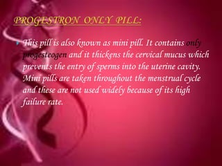    This pill is also known as mini pill. It contains only
    progesteogen and it thickens the cervical mucus which
    prevents the entry of sperms into the uterine cavity.
    Mini pills are taken throughout the menstrual cycle
    and these are not used widely because of its high
    failure rate.
 