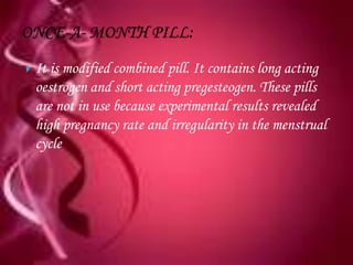    It is modified combined pill. It contains long acting
    oestrogen and short acting pregesteogen. These pills
    are not in use because experimental results revealed
    high pregnancy rate and irregularity in the menstrual
    cycle
 