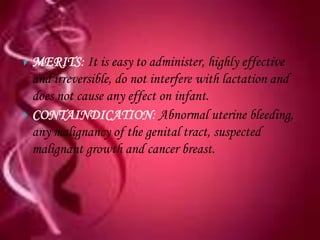  MERITS: It is easy to administer, highly effective
  and irreversible, do not interfere with lactation and
  does not cause any effect on infant.
 CONTAINDICATION: Abnormal uterine bleeding,
  any malignancy of the genital tract, suspected
  malignant growth and cancer breast.
 