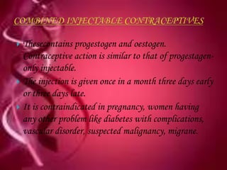  Thesecontains progestogen and oestogen.
  Contraceptive action is similar to that of progestagen-
  only injectable.
 The injection is given once in a month three days early
  or three days late.
 It is contraindicated in pregnancy, women having
  any other problem like diabetes with complications,
  vascular disorder, suspected malignancy, migrane.
 