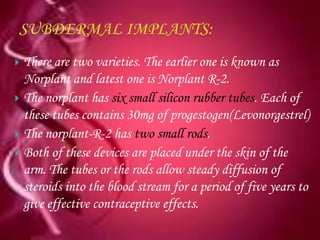  There are two varieties. The earlier one is known as
  Norplant and latest one is Norplant R-2.
 The norplant has six small silicon rubber tubes. Each of
  these tubes contains 30mg of progestogen(Levonorgestrel)
 The norplant-R-2 has two small rods.
 Both of these devices are placed under the skin of the
  arm. The tubes or the rods allow steady diffusion of
  steroids into the blood stream for a period of five years to
  give effective contraceptive effects.
 
