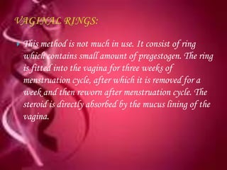    This method is not much in use. It consist of ring
    which contains small amount of pregestogen. The ring
    is fitted into the vagina for three weeks of
    menstruation cycle, after which it is removed for a
    week and then reworn after menstruation cycle. The
    steroid is directly absorbed by the mucus lining of the
    vagina.
 