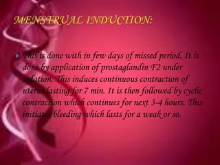    This is done with in few days of missed period. It is
    done by application of prostaglandin F2 under
    sedation. This induces continuous contraction of
    uterus lasting for 7 min. It is then followed by cyclic
    contraction which continues for next 3-4 hours. This
    initiates bleeding which lasts for a weak or so.
 