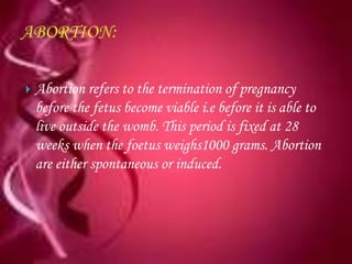    Abortion refers to the termination of pregnancy
    before the fetus become viable i.e before it is able to
    live outside the womb. This period is fixed at 28
    weeks when the foetus weighs1000 grams. Abortion
    are either spontaneous or induced.
 