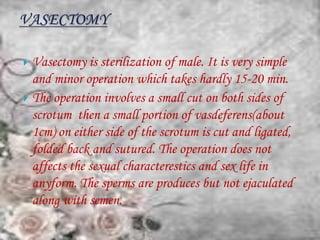  Vasectomy is sterilization of male. It is very simple
  and minor operation which takes hardly 15-20 min.
 The operation involves a small cut on both sides of
  scrotum then a small portion of vasdeferens(about
  1cm) on either side of the scrotum is cut and ligated,
  folded back and sutured. The operation does not
  affects the sexual characterestics and sex life in
  anyform. The sperms are produces but not ejaculated
  along with semen.
 