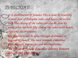  It is sterilization of females.This is done by resecting
  a small part of fallopian tubes and ligate the sected
  ends.The closing of the tubes can also be done by
  using other methods like closing the tubes with bands,
  clips and electrocautery.
 The operation can be done through abdominal or
  vaginal approach. The most common abdominal
  procedure are laproscopy and minilaprotomy.
 The tubectomy can be done after delivery, between
  delivery and after abortion.
 