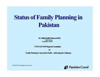 Status of Family Planning in
              Pakistan
                                            Dr.MalikKhalidMehmoodPhD
                                                      Chief Adviser
                                                 Population Council


                                        UNFPA-ICOMPRegionalConsultation
                                                            on
                        Family Planning in Asia and the Pacific - Addressing the Challenges




© [2010] The Population Council, Inc.
 