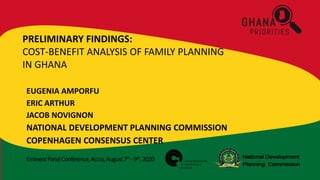 EminentPanelConference,Accra,August7th -9th,2020
PRELIMINARY FINDINGS:
COST-BENEFIT ANALYSIS OF FAMILY PLANNING
IN GHANA
EUGENIA AMPORFU
ERIC ARTHUR
JACOB NOVIGNON
NATIONAL DEVELOPMENT PLANNING COMMISSION
COPENHAGEN CONSENSUS CENTER
 