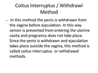 Coitus Interruptus / Withdrawl
Method
 In this method the penis is withdrawn from
the vagina before ejaculation. In this way
semen is prevented from entering the uterine
cavity and pregnancy does not take place.
Since the penis is withdrawn and ejaculation
takes place outside the vagina, this method is
called coitus interruptus or withdrawal
methods.
 