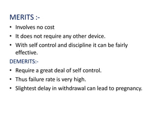 MERITS :-
• Involves no cost
• It does not require any other device.
• With self control and discipline it can be fairly
effective.
DEMERITS:-
• Require a great deal of self control.
• Thus failure rate is very high.
• Slightest delay in withdrawal can lead to pregnancy.
 